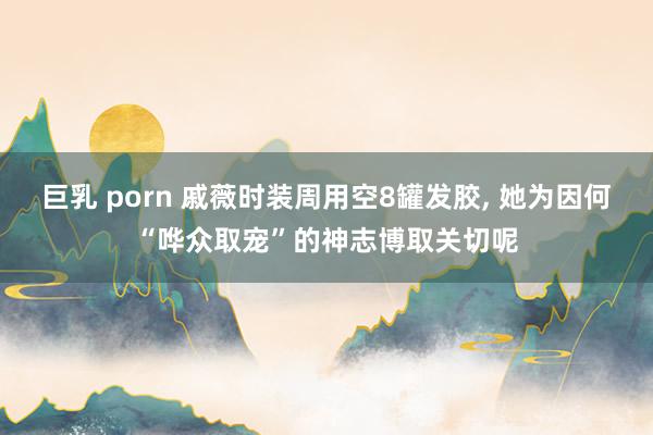 巨乳 porn 戚薇时装周用空8罐发胶， 她为因何“哗众取宠”的神志博取关切呢