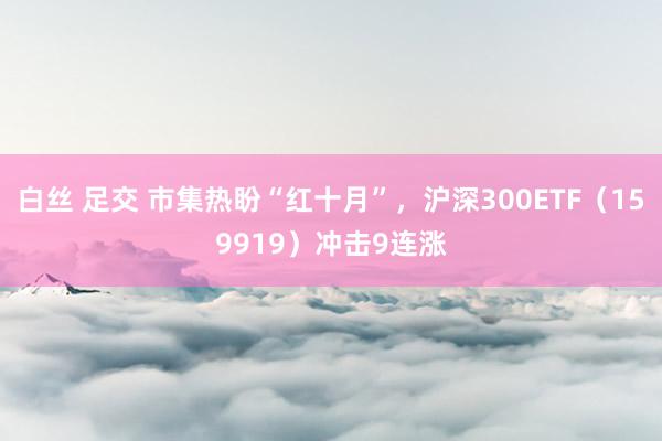 白丝 足交 市集热盼“红十月”，沪深300ETF（159919）冲击9连涨