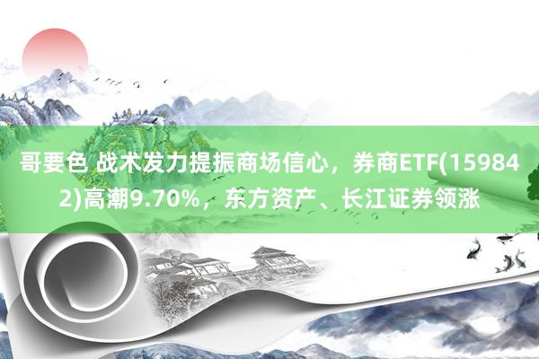 哥要色 战术发力提振商场信心，券商ETF(159842)高潮9.70%，东方资产、长江证券领涨