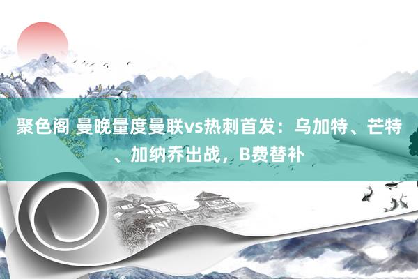 聚色阁 曼晚量度曼联vs热刺首发：乌加特、芒特、加纳乔出战，B费替补