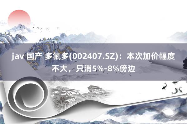 jav 国产 多氟多(002407.SZ)：本次加价幅度不大，只消5%-8%傍边