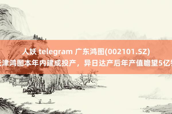 人妖 telegram 广东鸿图(002101.SZ)：天津鸿图本年内建成投产，异日达产后年产值瞻望5亿独揽