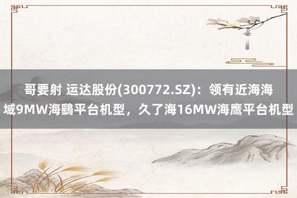 哥要射 运达股份(300772.SZ)：领有近海海域9MW海鷂平台机型，久了海16MW海鹰平台机型