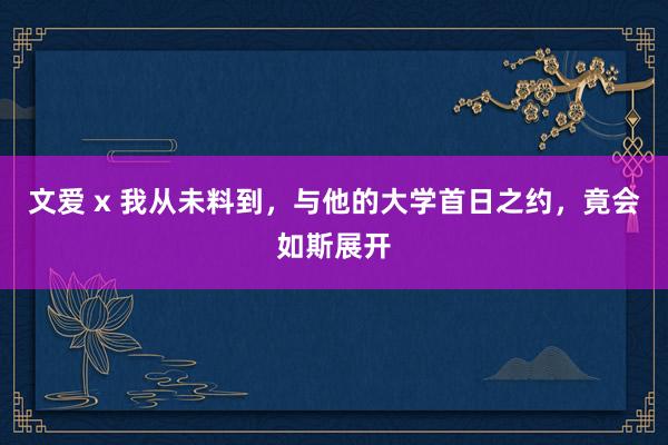 文爱 x 我从未料到，与他的大学首日之约，竟会如斯展开