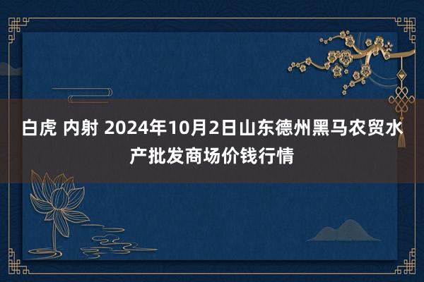 白虎 内射 2024年10月2日山东德州黑马农贸水产批发商场价钱行情