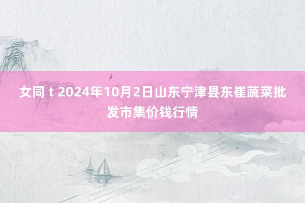 女同 t 2024年10月2日山东宁津县东崔蔬菜批发市集价钱行情