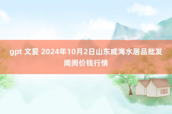 gpt 文爱 2024年10月2日山东威海水居品批发阛阓价钱行情