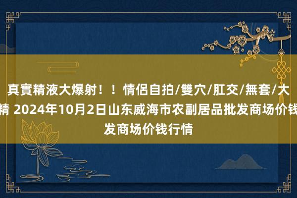 真實精液大爆射！！情侶自拍/雙穴/肛交/無套/大量噴精 2024年10月2日山东威海市农副居品批发商场价钱行情