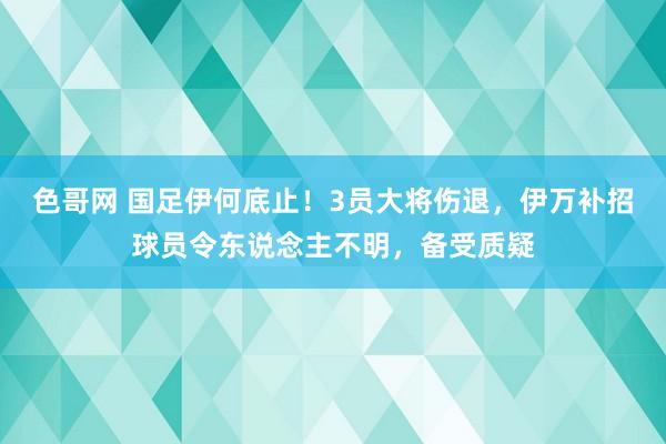 色哥网 国足伊何底止！3员大将伤退，伊万补招球员令东说念主不明，备受质疑