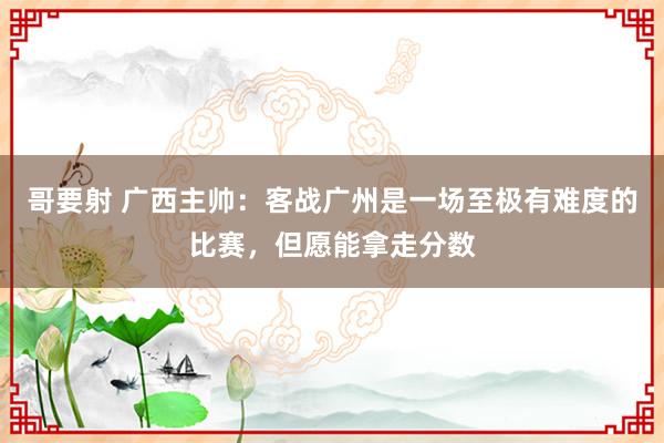 哥要射 广西主帅：客战广州是一场至极有难度的比赛，但愿能拿走分数