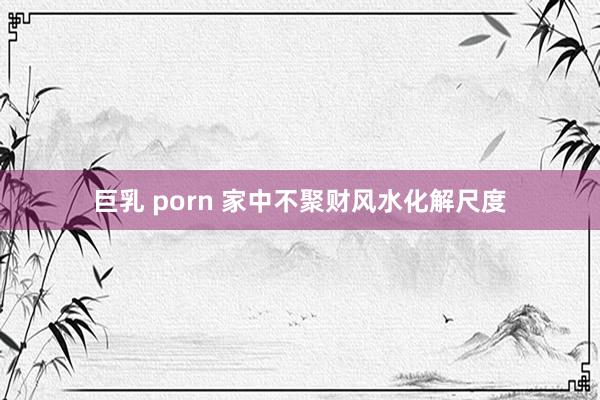 巨乳 porn 家中不聚财风水化解尺度