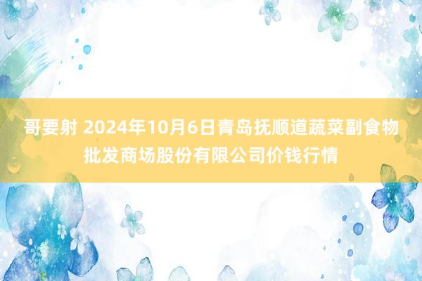 哥要射 2024年10月6日青岛抚顺道蔬菜副食物批发商场股份有限公司价钱行情