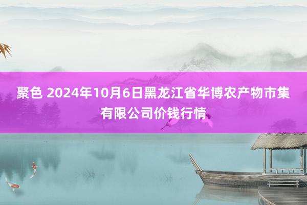 聚色 2024年10月6日黑龙江省华博农产物市集有限公司价钱行情