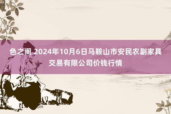 色之阁 2024年10月6日马鞍山市安民农副家具交易有限公司价钱行情