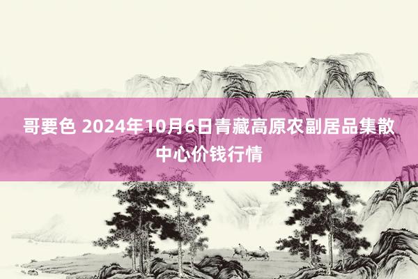 哥要色 2024年10月6日青藏高原农副居品集散中心价钱行情