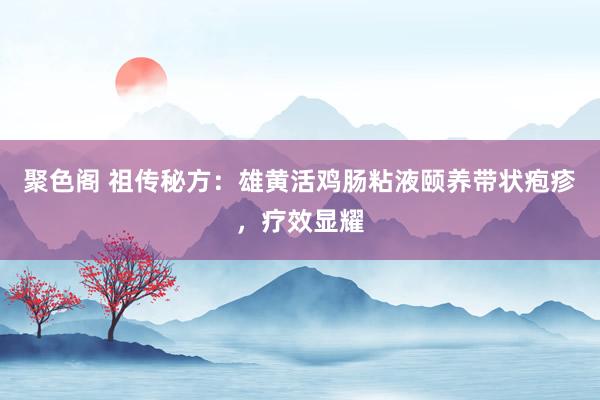 聚色阁 祖传秘方：雄黄活鸡肠粘液颐养带状疱疹，疗效显耀