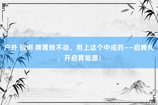 户外 捆绑 脾胃转不动，用上这个中成药——启脾丸，开启胃能源！