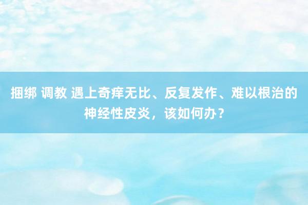 捆绑 调教 遇上奇痒无比、反复发作、难以根治的神经性皮炎，该如何办？