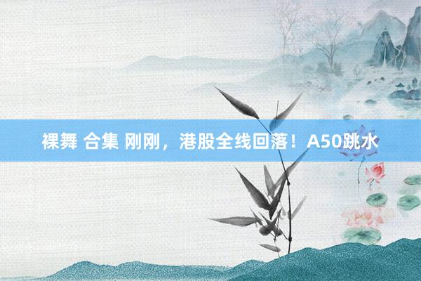 裸舞 合集 刚刚，港股全线回落！A50跳水