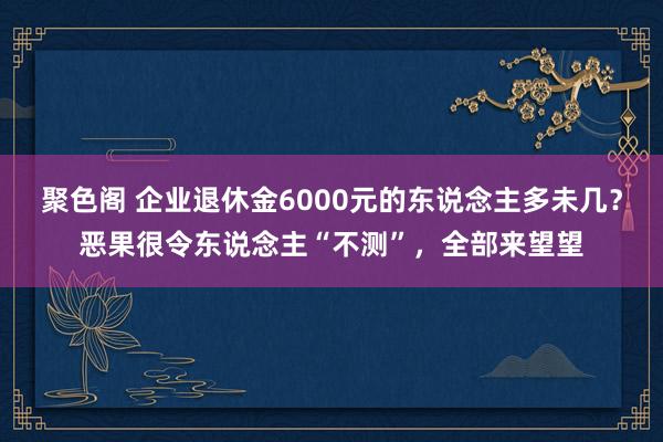 聚色阁 企业退休金6000元的东说念主多未几？恶果很令东说念主“不测”，全部来望望