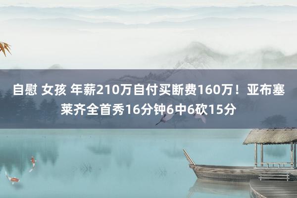 自慰 女孩 年薪210万自付买断费160万！亚布塞莱齐全首秀16分钟6中6砍15分