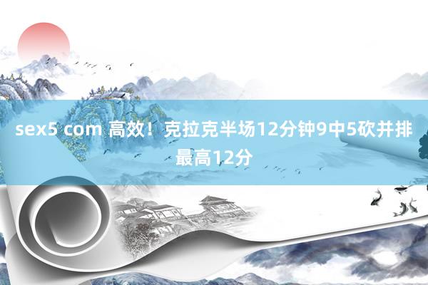 sex5 com 高效！克拉克半场12分钟9中5砍并排最高12分