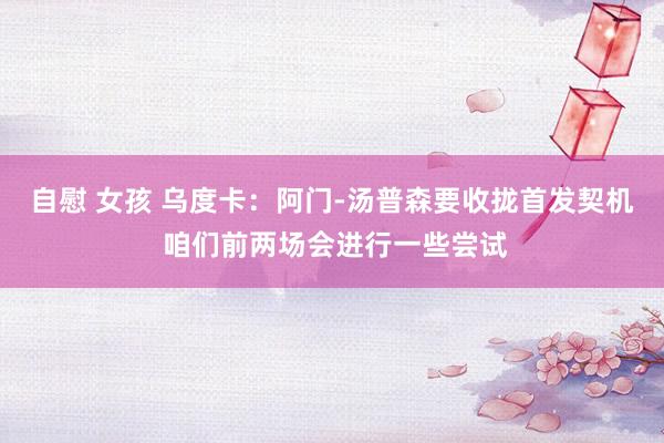 自慰 女孩 乌度卡：阿门-汤普森要收拢首发契机 咱们前两场会进行一些尝试