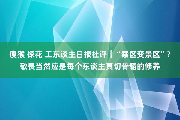 瘦猴 探花 工东谈主日报社评｜“禁区变景区”？敬畏当然应是每个东谈主真切骨髓的修养