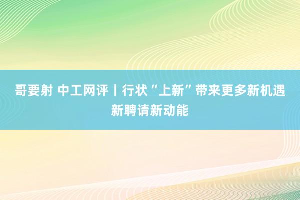 哥要射 中工网评丨行状“上新”带来更多新机遇新聘请新动能