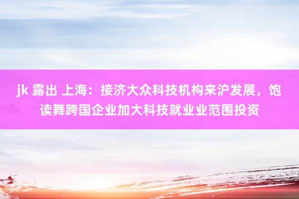 jk 露出 上海：接济大众科技机构来沪发展，饱读舞跨国企业加大科技就业业范围投资