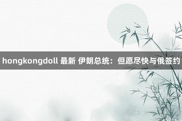 hongkongdoll 最新 伊朗总统：但愿尽快与俄签约