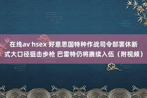 在线av hsex 好意思国特种作战司令部罢休新式大口径狙击步枪 巴雷特仍将赓续入伍（附视频）