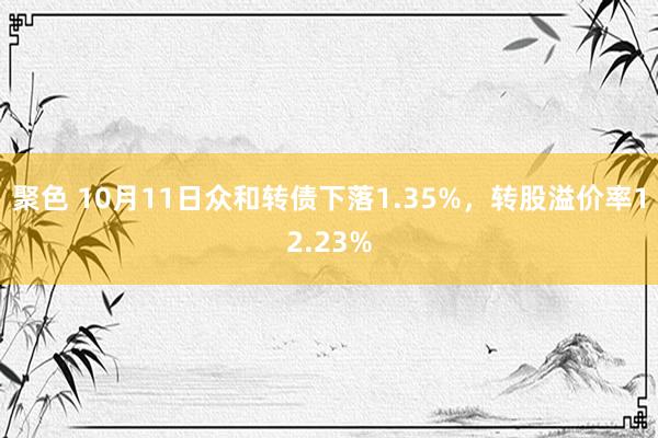 聚色 10月11日众和转债下落1.35%，转股溢价率12.23%