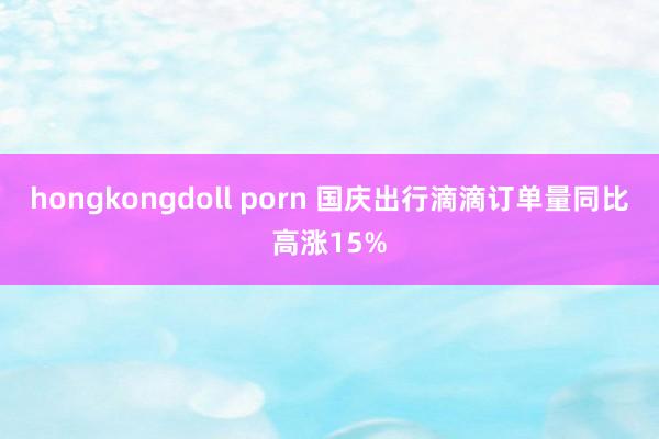 hongkongdoll porn 国庆出行滴滴订单量同比高涨15%