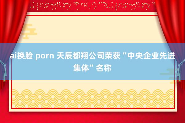 ai换脸 porn 天辰都翔公司荣获“中央企业先进集体”名称