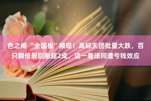 色之阁 “全国板”频现！高标天团批量大跌，百只翻倍股回撤超2成，这一看法同遭亏钱效应