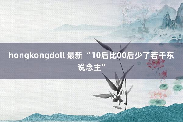 hongkongdoll 最新 “10后比00后少了若干东说念主”