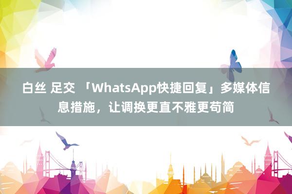 白丝 足交 「WhatsApp快捷回复」多媒体信息措施，让调换更直不雅更苟简