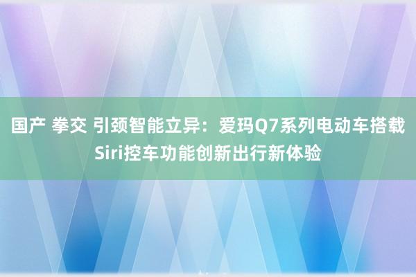 国产 拳交 引颈智能立异：爱玛Q7系列电动车搭载Siri控车功能创新出行新体验