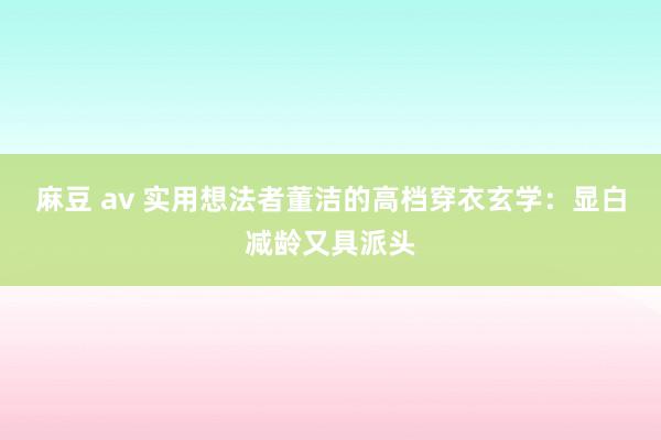 麻豆 av 实用想法者董洁的高档穿衣玄学：显白减龄又具派头