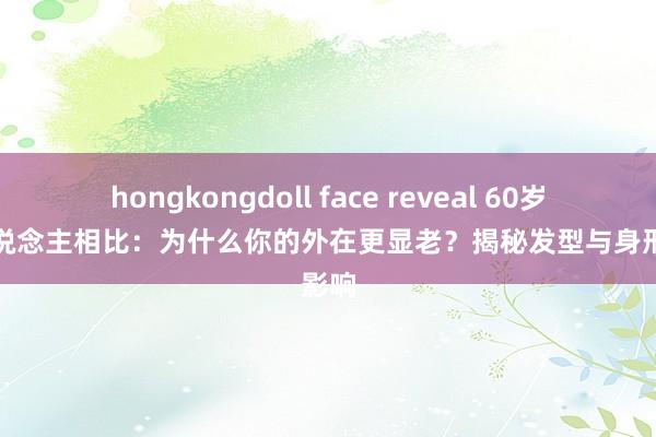 hongkongdoll face reveal 60岁同龄东说念主相比：为什么你的外在更显老？揭秘发型与身形的影响