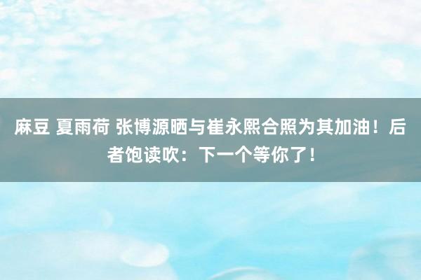 麻豆 夏雨荷 张博源晒与崔永熙合照为其加油！后者饱读吹：下一个等你了！