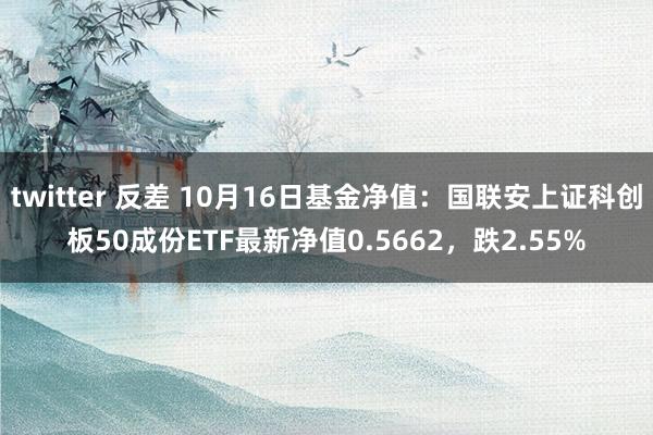 twitter 反差 10月16日基金净值：国联安上证科创板50成份ETF最新净值0.5662，跌2.55%