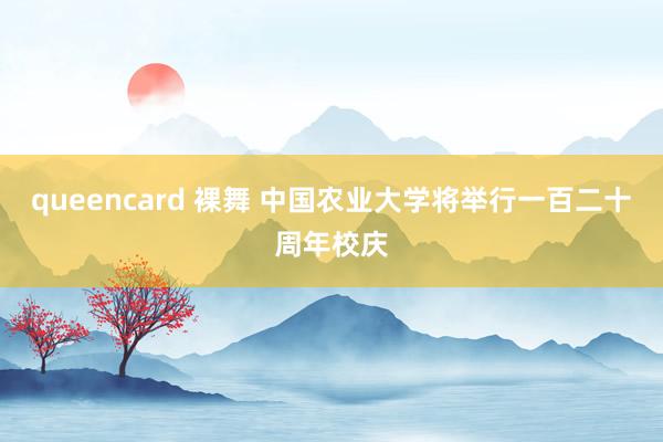 queencard 裸舞 中国农业大学将举行一百二十周年校庆