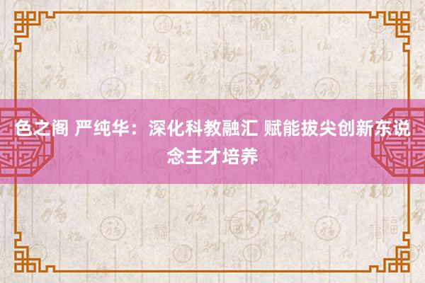 色之阁 严纯华：深化科教融汇 赋能拔尖创新东说念主才培养