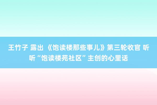 王竹子 露出 《饱读楼那些事儿》第三轮收官 听听“饱读楼苑社区”主创的心里话