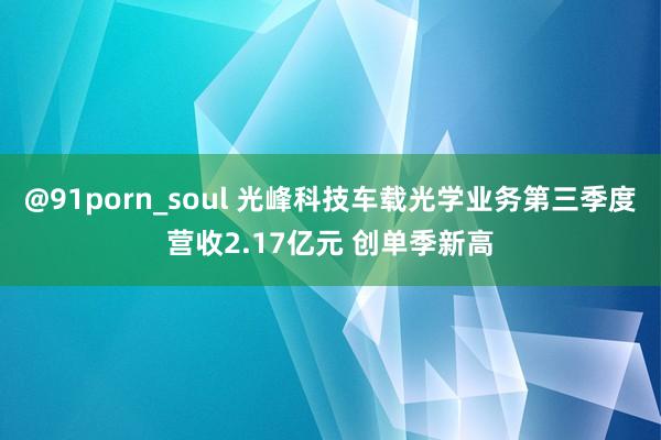 @91porn_soul 光峰科技车载光学业务第三季度营收2.17亿元 创单季新高