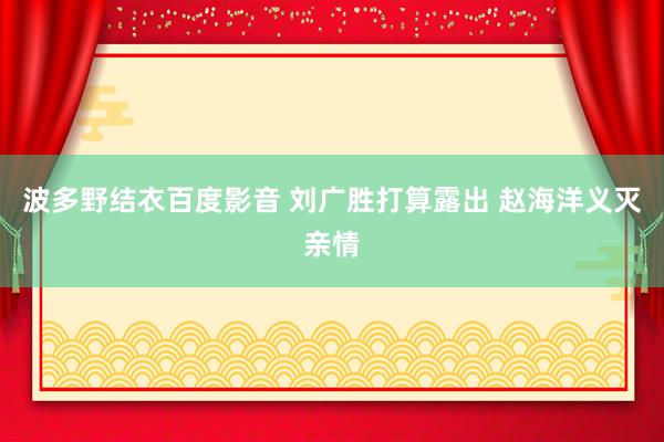 波多野结衣百度影音 刘广胜打算露出 赵海洋义灭亲情