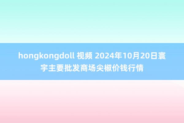 hongkongdoll 视频 2024年10月20日寰宇主要批发商场尖椒价钱行情