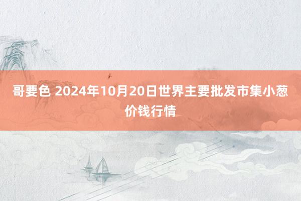 哥要色 2024年10月20日世界主要批发市集小葱价钱行情